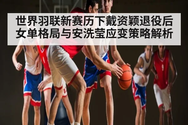 世界羽联新赛历下戴资颖退役后女单格局与安洗莹应变策略解析