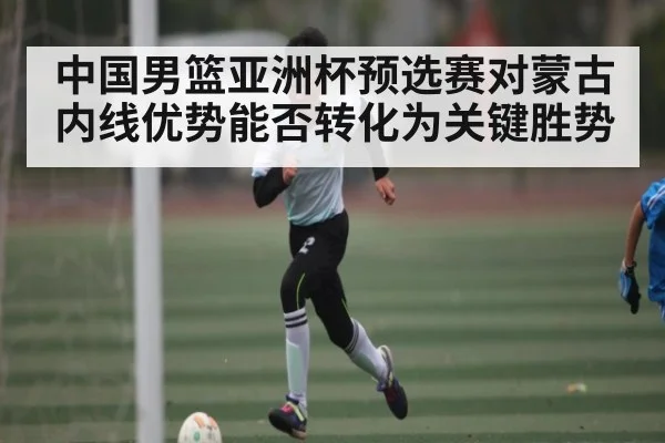 中国男篮亚洲杯预选赛对蒙古内线优势能否转化为关键胜势