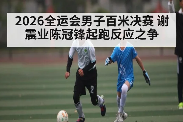 2026全运会男子百米决赛 谢震业陈冠锋起跑反应之争
